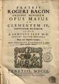 Fratris Rogeri Bacon ... Opus majus ad Clementem 4. pontificem maximum. Primum a Samuele Jebb M.D. Londini editum 1733. Nunc vero diligenter recusum. Accedit Prologus Galeatus in reliqua opera ejusdem autoris