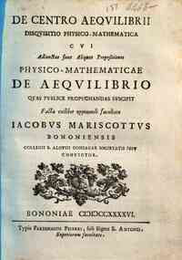 De centro aequilibrii disquisitio physico-mathematica cui adiunctae sunt aliquot propositiones physico-mathematicae De aequlibrio quas publice propugnandas suscipit facta cuilibet opponendi facultate Iacobus Mariscottus Bononiensis ..
