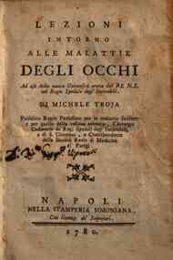 Lezioni intorno alle malattie degli occhi ad uso della nuova Universita eretta dal REN.S. nel Regio Spedale degl'Incurabili. Di Michele Troja pubblico regio professore per le malattie suddette e per quelle della vescica urinaria, chirurgo ordinario de' R