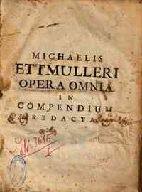 Michaelis Ettmuelleri, in Academia Lipsiensi quondam professoris celeberrimi, Opera omnia in compendium redacta, in quo continetur, 1. Institutionum medicarumsynopsis ab ipso authore concinnata. 2. Pyrotechniae rationalis seu Collegii Chymici epithome. 3