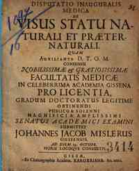 *Disputatio inauguralis medica De visus statu naturali et praeternaturali quam auxiliante D.T.O.M. consensu nobilissimae e gratiosissimae facultatis medicae in celeberrima academia gissena pro licentia, gradum doctoratus legitime obtinendi publico & sole